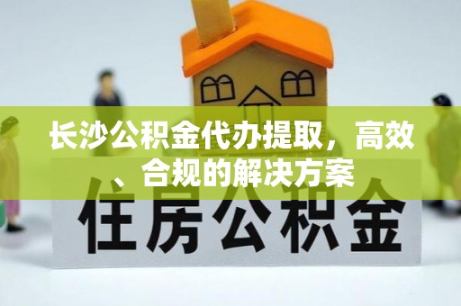 阳泉长沙公积金代办提取，高效、合规的解决方案