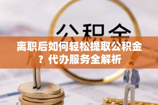 阳泉离职后如何轻松提取公积金？代办服务全解析