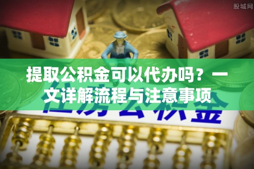 阳泉提取公积金可以代办吗？一文详解流程与注意事项