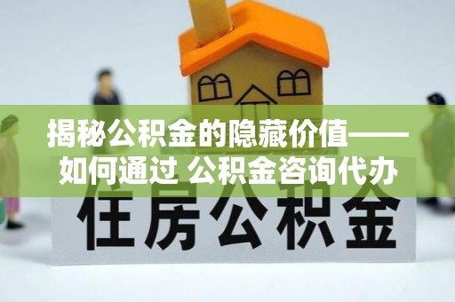 阳泉揭秘公积金的隐藏价值——如何通过 公积金咨询代办提取 优化财富管理