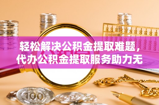 阳泉轻松解决公积金提取难题，代办公积金提取服务助力无忧生活
