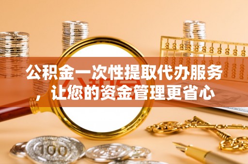阳泉公积金一次性提取代办服务，让您的资金管理更省心