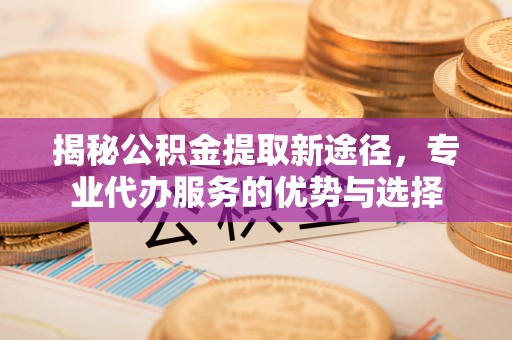 阳泉揭秘公积金提取新途径，专业代办服务的优势与选择