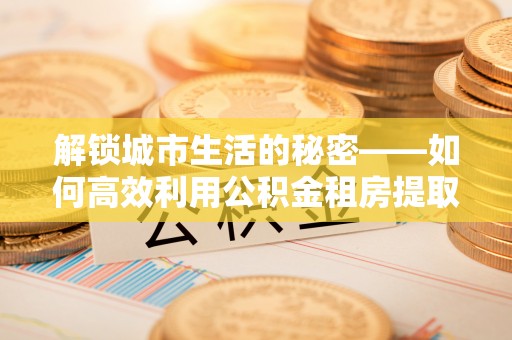 阳泉解锁城市生活的秘密——如何高效利用公积金租房提取政策优化居住体验