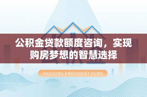阳泉公积金贷款额度咨询，实现购房梦想的智慧选择