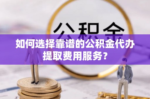 阳泉如何选择靠谱的公积金代办提取费用服务？