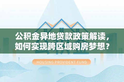 阳泉公积金异地贷款政策解读，如何实现跨区域购房梦想？