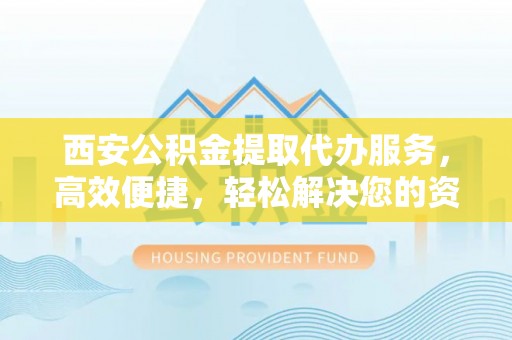 阳泉西安公积金提取代办服务，高效便捷，轻松解决您的资金需求
