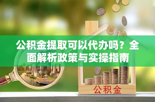 阳泉公积金提取可以代办吗？全面解析政策与实操指南