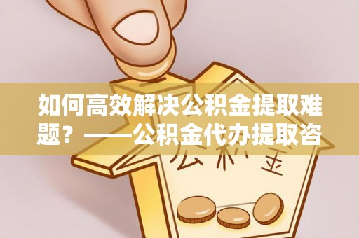 阳泉如何高效解决公积金提取难题？——公积金代办提取咨询服务全解析