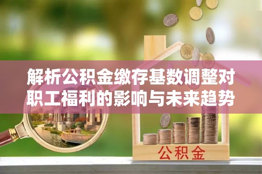 阳泉解析公积金缴存基数调整对职工福利的影响与未来趋势
