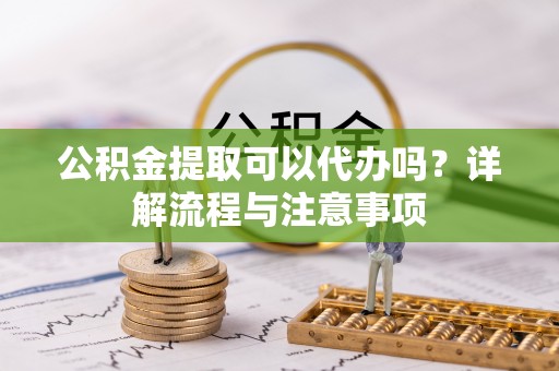 阳泉公积金提取可以代办吗？详解流程与注意事项