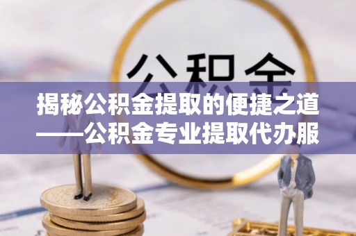 阳泉揭秘公积金提取的便捷之道——公积金专业提取代办服务解析