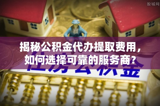 阳泉揭秘公积金代办提取费用，如何选择可靠的服务商？