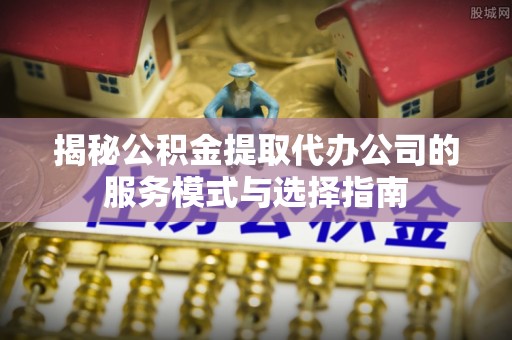 阳泉揭秘公积金提取代办公司的服务模式与选择指南