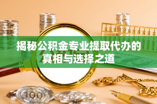 阳泉揭秘公积金专业提取代办的真相与选择之道