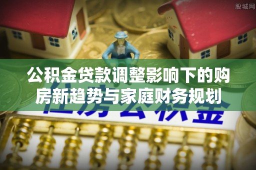 阳泉公积金贷款调整影响下的购房新趋势与家庭财务规划