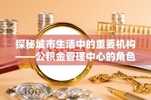 阳泉探秘城市生活中的重要机构——公积金管理中心的角色与意义