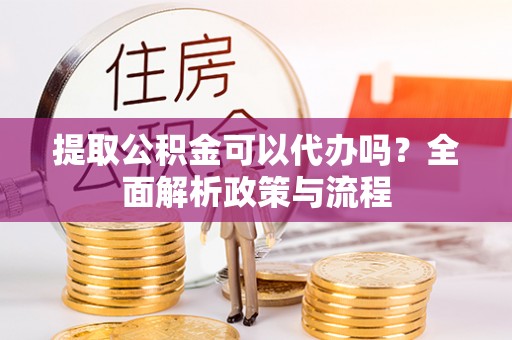 阳泉提取公积金可以代办吗？全面解析政策与流程