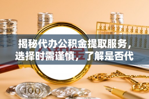 阳泉揭秘代办公积金提取服务，选择时需谨慎，了解是否代办公积金提取可靠吗？