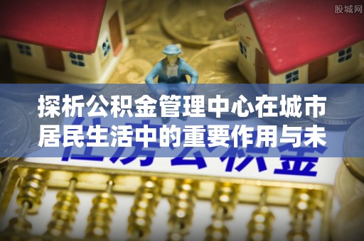 阳泉探析公积金管理中心在城市居民生活中的重要作用与未来发展趋势