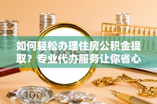 阳泉如何轻松办理住房公积金提取？专业代办服务让你省心无忧