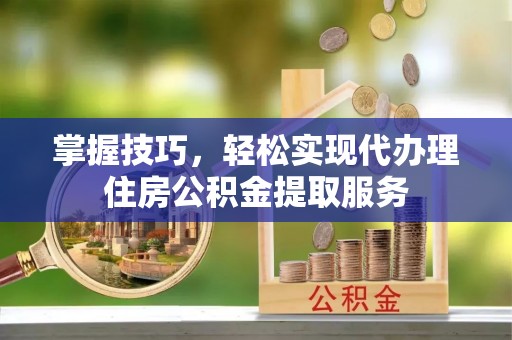 阳泉掌握技巧，轻松实现代办理住房公积金提取服务