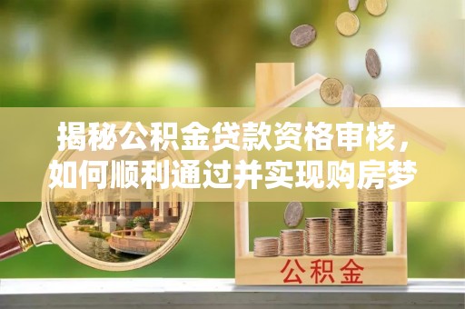 阳泉揭秘公积金贷款资格审核，如何顺利通过并实现购房梦想