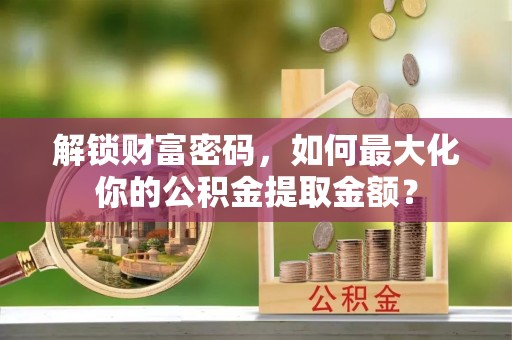 阳泉解锁财富密码，如何最大化你的公积金提取金额？