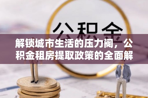 阳泉解锁城市生活的压力阀，公积金租房提取政策的全面解析与实践指南