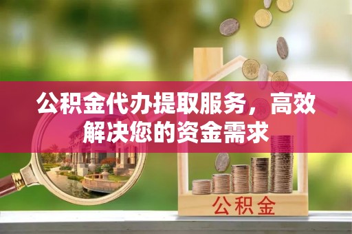 阳泉公积金代办提取服务，高效解决您的资金需求