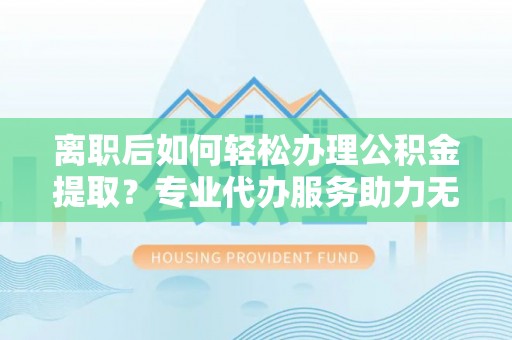 阳泉离职后如何轻松办理公积金提取？专业代办服务助力无忧