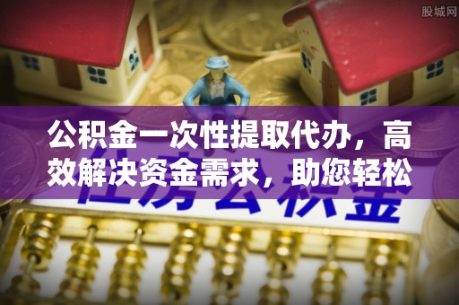 阳泉公积金一次性提取代办，高效解决资金需求，助您轻松应对生活难题