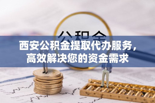 阳泉西安公积金提取代办服务，高效解决您的资金需求