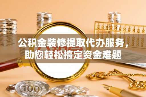 阳泉公积金装修提取代办服务，助您轻松搞定资金难题