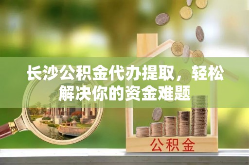 阳泉长沙公积金代办提取，轻松解决你的资金难题