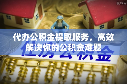阳泉代办公积金提取服务，高效解决你的公积金难题