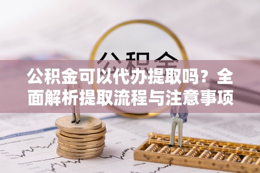 阳泉公积金可以代办提取吗？全面解析提取流程与注意事项