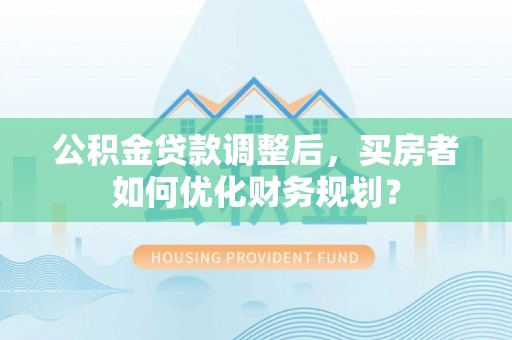 阳泉公积金贷款调整后，买房者如何优化财务规划？