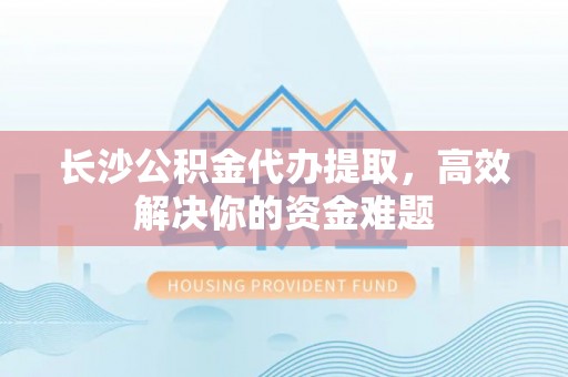 阳泉长沙公积金代办提取，高效解决你的资金难题