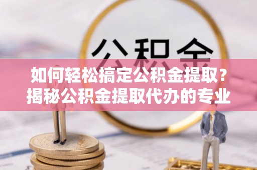 阳泉如何轻松搞定公积金提取？揭秘公积金提取代办的专业服务