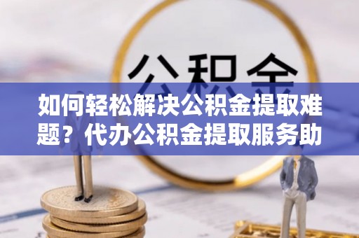 阳泉如何轻松解决公积金提取难题？代办公积金提取服务助您一臂之力
