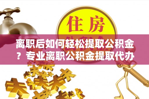 阳泉离职后如何轻松提取公积金？专业离职公积金提取代办服务指南