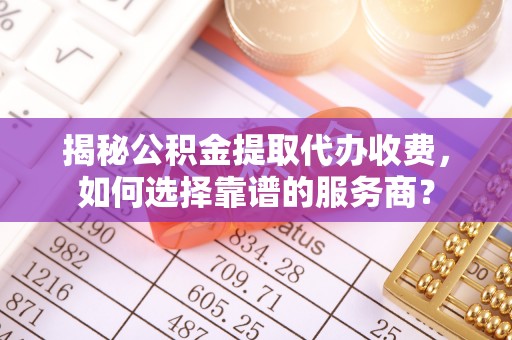 阳泉揭秘公积金提取代办收费，如何选择靠谱的服务商？