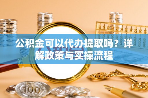 阳泉公积金可以代办提取吗？详解政策与实操流程