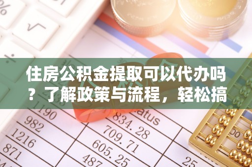 阳泉住房公积金提取可以代办吗？了解政策与流程，轻松搞定公积金提取