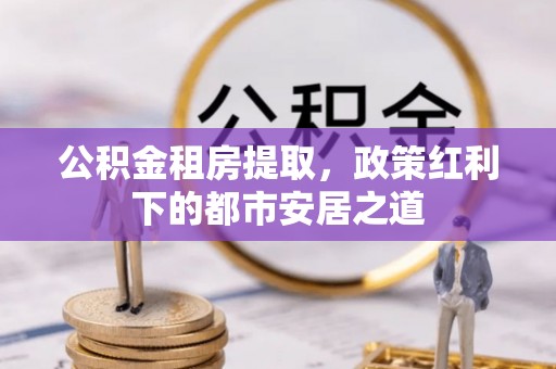 阳泉公积金租房提取，政策红利下的都市安居之道