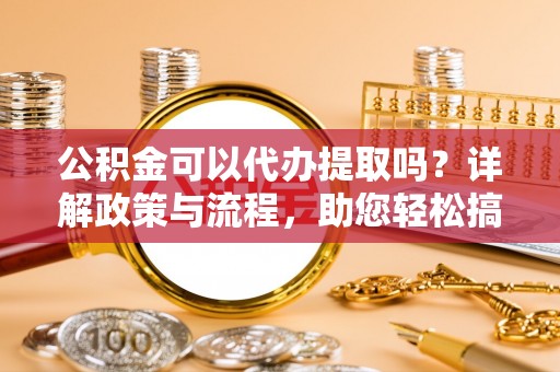阳泉公积金可以代办提取吗？详解政策与流程，助您轻松搞定！