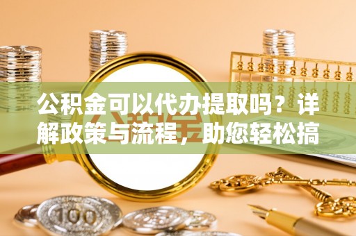 阳泉公积金可以代办提取吗？详解政策与流程，助您轻松搞定！