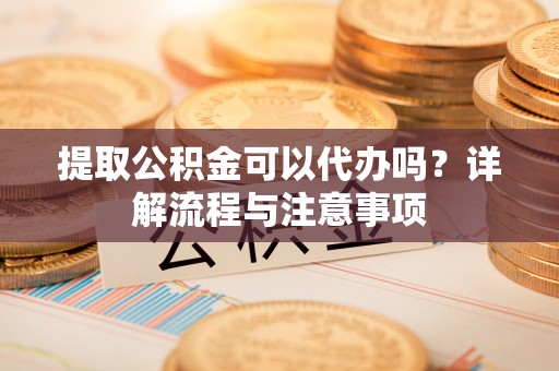 阳泉提取公积金可以代办吗？详解流程与注意事项